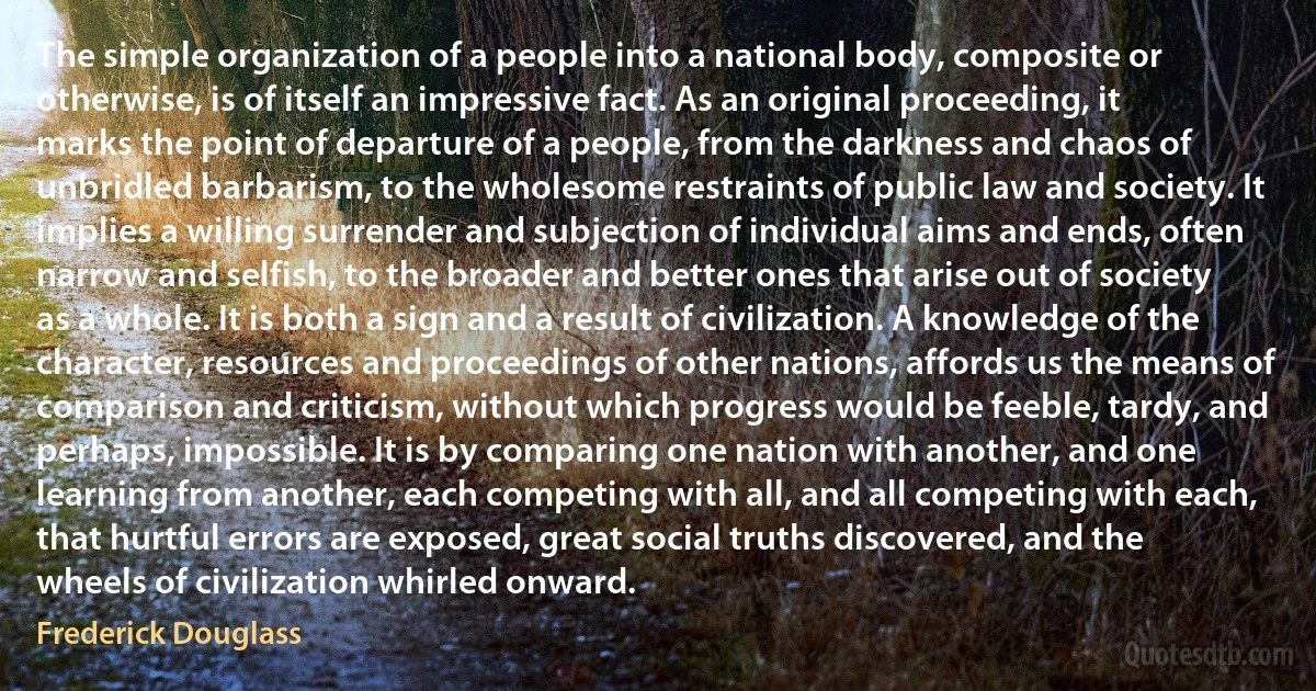 The simple organization of a people into a national body, composite or otherwise, is of itself an impressive fact. As an original proceeding, it marks the point of departure of a people, from the darkness and chaos of unbridled barbarism, to the wholesome restraints of public law and society. It implies a willing surrender and subjection of individual aims and ends, often narrow and selfish, to the broader and better ones that arise out of society as a whole. It is both a sign and a result of civilization. A knowledge of the character, resources and proceedings of other nations, affords us the means of comparison and criticism, without which progress would be feeble, tardy, and perhaps, impossible. It is by comparing one nation with another, and one learning from another, each competing with all, and all competing with each, that hurtful errors are exposed, great social truths discovered, and the wheels of civilization whirled onward. (Frederick Douglass)