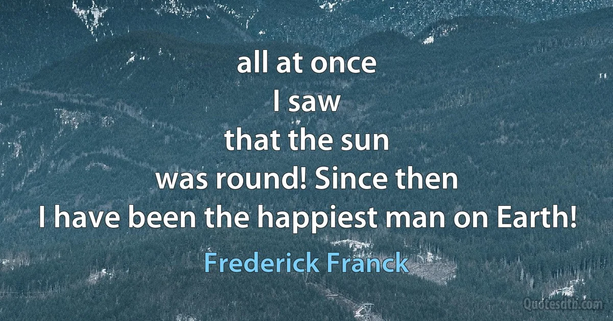 all at once
I saw
that the sun
was round! Since then
I have been the happiest man on Earth! (Frederick Franck)