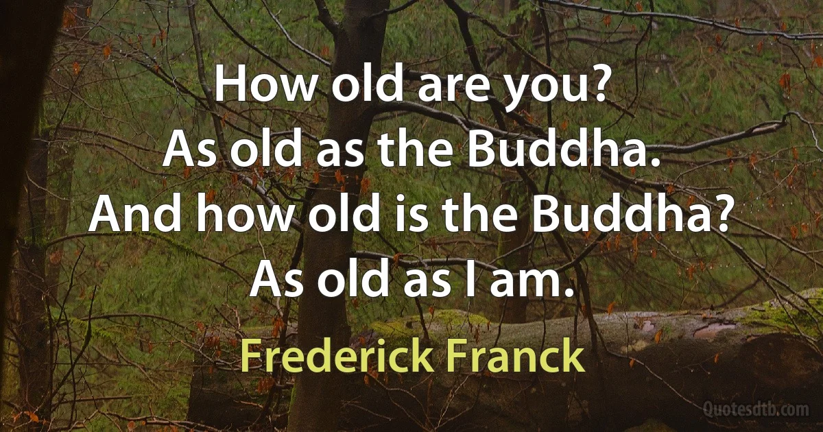 How old are you?
As old as the Buddha.
And how old is the Buddha?
As old as I am. (Frederick Franck)