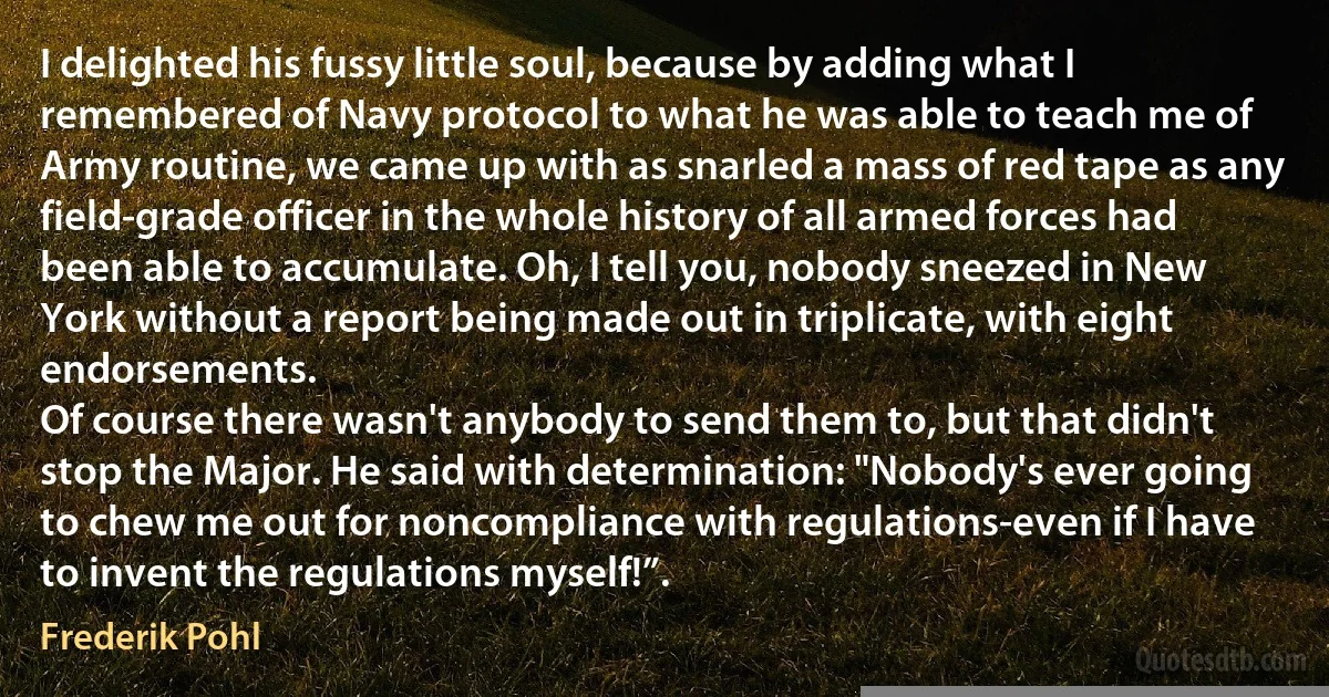 I delighted his fussy little soul, because by adding what I remembered of Navy protocol to what he was able to teach me of Army routine, we came up with as snarled a mass of red tape as any field-grade officer in the whole history of all armed forces had been able to accumulate. Oh, I tell you, nobody sneezed in New York without a report being made out in triplicate, with eight endorsements.
Of course there wasn't anybody to send them to, but that didn't stop the Major. He said with determination: "Nobody's ever going to chew me out for noncompliance with regulations-even if I have to invent the regulations myself!”. (Frederik Pohl)