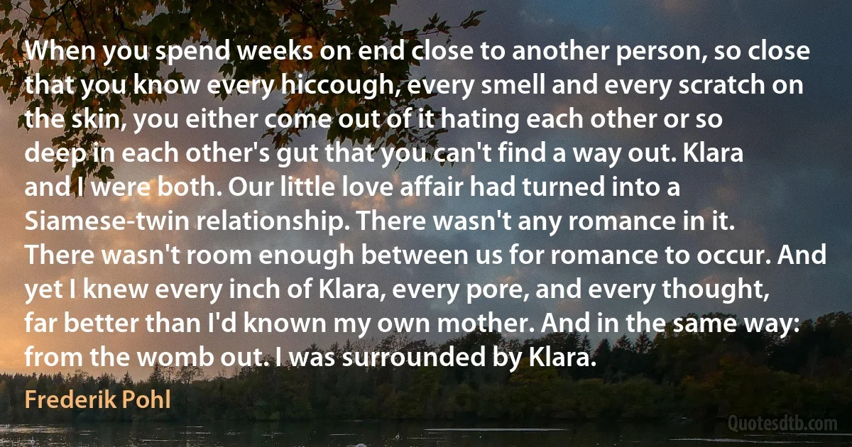 When you spend weeks on end close to another person, so close that you know every hiccough, every smell and every scratch on the skin, you either come out of it hating each other or so deep in each other's gut that you can't find a way out. Klara and I were both. Our little love affair had turned into a Siamese-twin relationship. There wasn't any romance in it. There wasn't room enough between us for romance to occur. And yet I knew every inch of Klara, every pore, and every thought, far better than I'd known my own mother. And in the same way: from the womb out. I was surrounded by Klara. (Frederik Pohl)