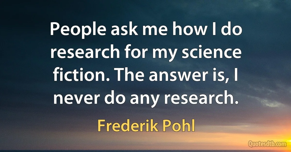 People ask me how I do research for my science fiction. The answer is, I never do any research. (Frederik Pohl)