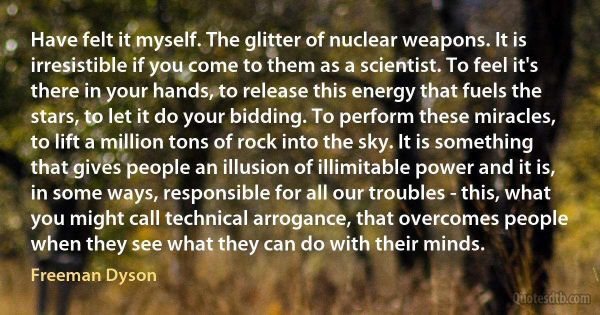 Have felt it myself. The glitter of nuclear weapons. It is irresistible if you come to them as a scientist. To feel it's there in your hands, to release this energy that fuels the stars, to let it do your bidding. To perform these miracles, to lift a million tons of rock into the sky. It is something that gives people an illusion of illimitable power and it is, in some ways, responsible for all our troubles - this, what you might call technical arrogance, that overcomes people when they see what they can do with their minds. (Freeman Dyson)