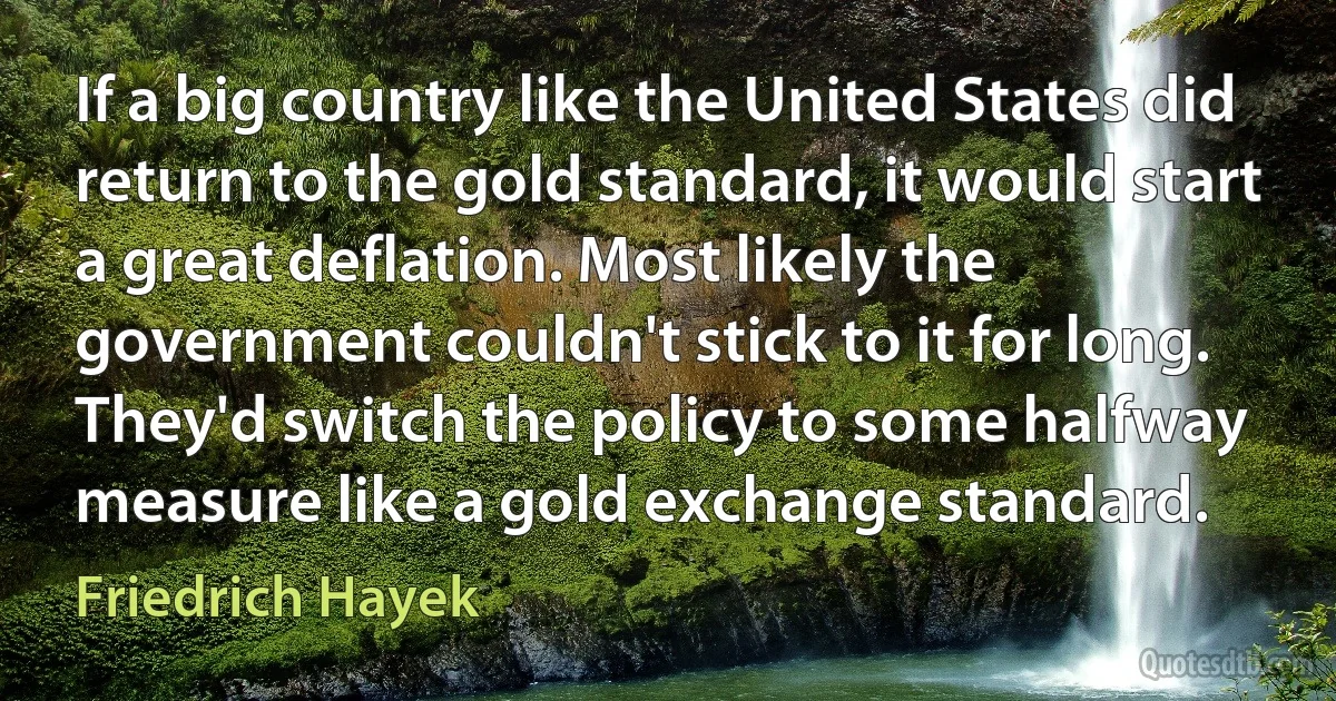 If a big country like the United States did return to the gold standard, it would start a great deflation. Most likely the government couldn't stick to it for long. They'd switch the policy to some halfway measure like a gold exchange standard. (Friedrich Hayek)