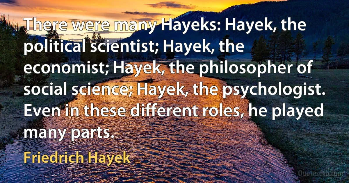 There were many Hayeks: Hayek, the political scientist; Hayek, the economist; Hayek, the philosopher of social science; Hayek, the psychologist. Even in these different roles, he played many parts. (Friedrich Hayek)