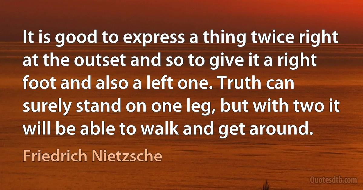 It is good to express a thing twice right at the outset and so to give it a right foot and also a left one. Truth can surely stand on one leg, but with two it will be able to walk and get around. (Friedrich Nietzsche)