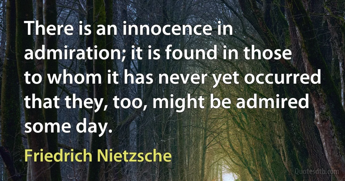 There is an innocence in admiration; it is found in those to whom it has never yet occurred that they, too, might be admired some day. (Friedrich Nietzsche)