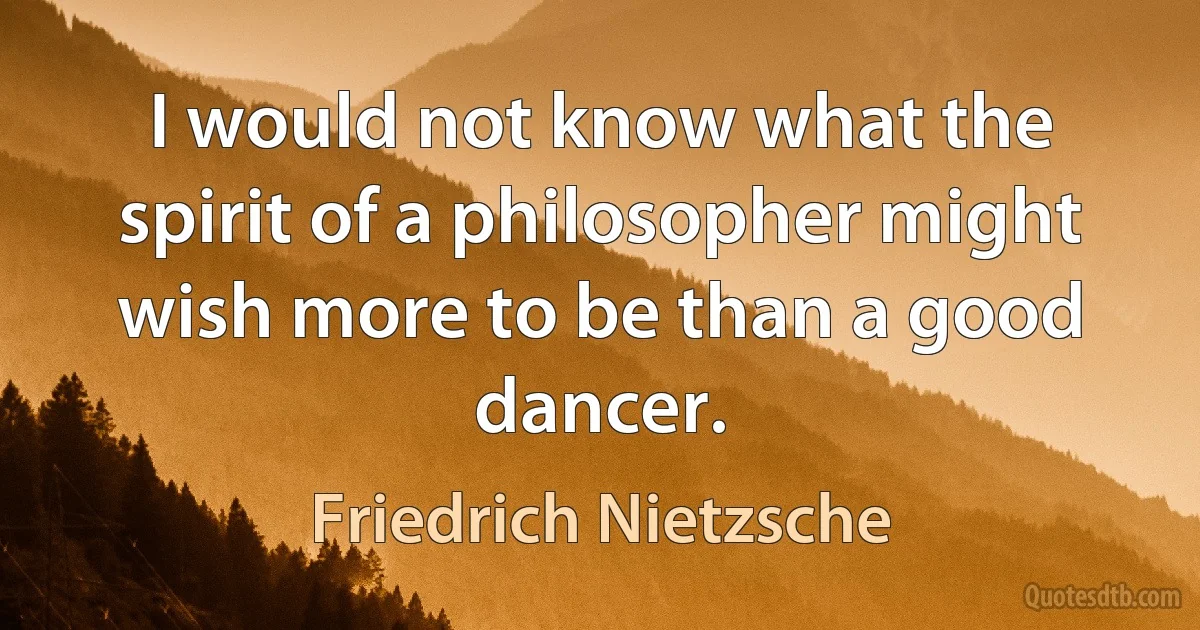 I would not know what the spirit of a philosopher might wish more to be than a good dancer. (Friedrich Nietzsche)