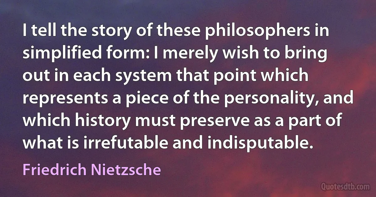 I tell the story of these philosophers in simplified form: I merely wish to bring out in each system that point which represents a piece of the personality, and which history must preserve as a part of what is irrefutable and indisputable. (Friedrich Nietzsche)