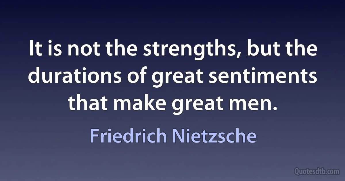 It is not the strengths, but the durations of great sentiments that make great men. (Friedrich Nietzsche)