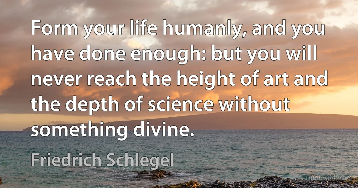 Form your life humanly, and you have done enough: but you will never reach the height of art and the depth of science without something divine. (Friedrich Schlegel)