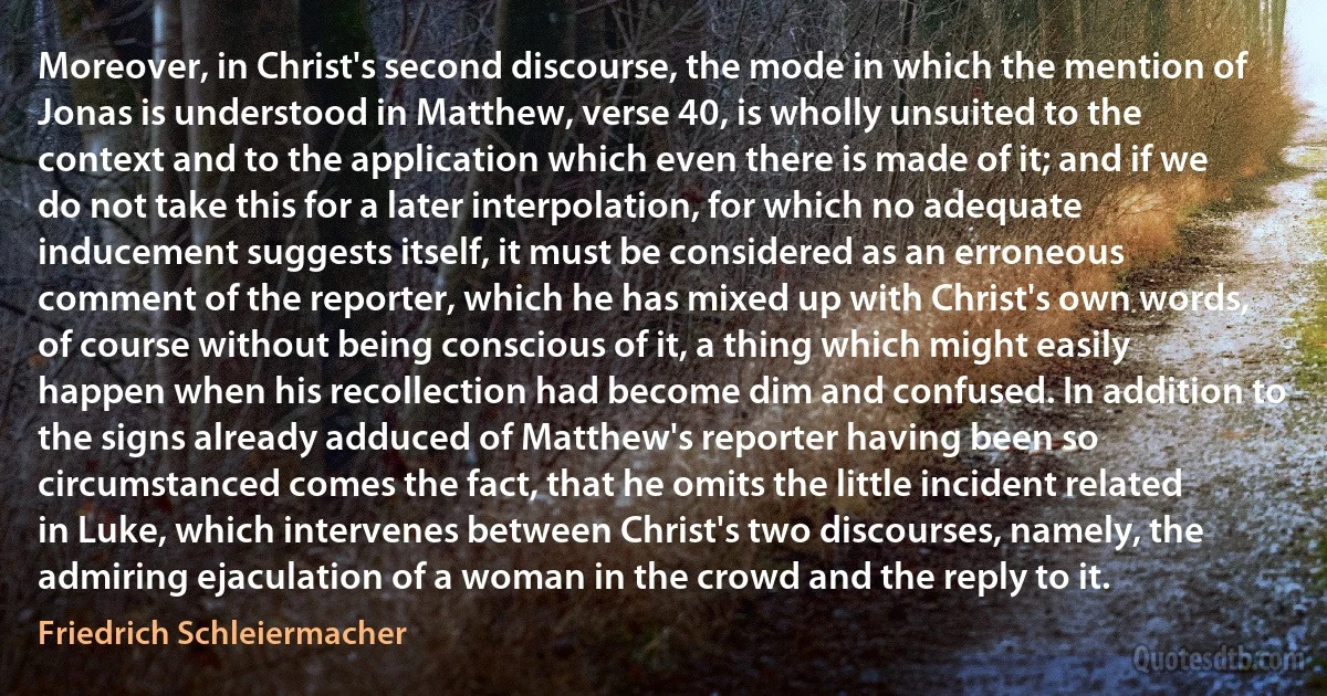 Moreover, in Christ's second discourse, the mode in which the mention of Jonas is understood in Matthew, verse 40, is wholly unsuited to the context and to the application which even there is made of it; and if we do not take this for a later interpolation, for which no adequate inducement suggests itself, it must be considered as an erroneous comment of the reporter, which he has mixed up with Christ's own words, of course without being conscious of it, a thing which might easily happen when his recollection had become dim and confused. In addition to the signs already adduced of Matthew's reporter having been so circumstanced comes the fact, that he omits the little incident related in Luke, which intervenes between Christ's two discourses, namely, the admiring ejaculation of a woman in the crowd and the reply to it. (Friedrich Schleiermacher)