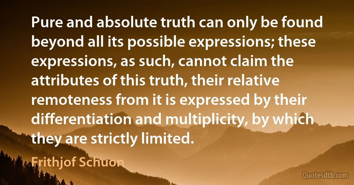 Pure and absolute truth can only be found beyond all its possible expressions; these expressions, as such, cannot claim the attributes of this truth, their relative remoteness from it is expressed by their differentiation and multiplicity, by which they are strictly limited. (Frithjof Schuon)