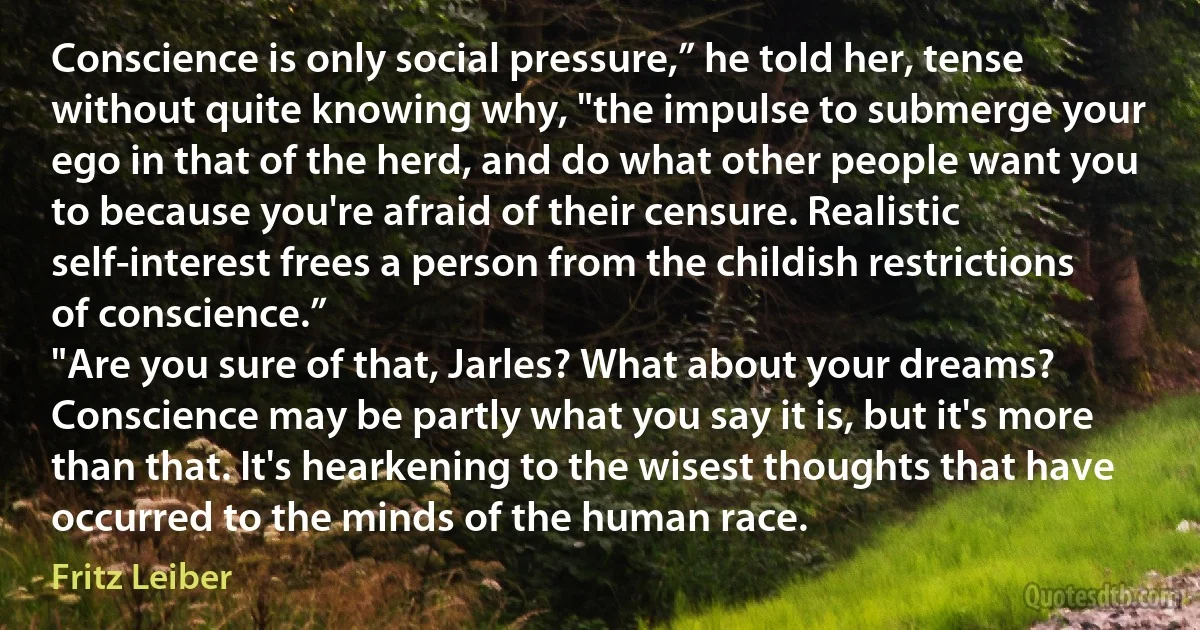 Conscience is only social pressure,” he told her, tense without quite knowing why, "the impulse to submerge your ego in that of the herd, and do what other people want you to because you're afraid of their censure. Realistic self-interest frees a person from the childish restrictions of conscience.”
"Are you sure of that, Jarles? What about your dreams? Conscience may be partly what you say it is, but it's more than that. It's hearkening to the wisest thoughts that have occurred to the minds of the human race. (Fritz Leiber)