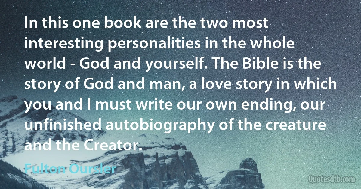 In this one book are the two most interesting personalities in the whole world - God and yourself. The Bible is the story of God and man, a love story in which you and I must write our own ending, our unfinished autobiography of the creature and the Creator. (Fulton Oursler)