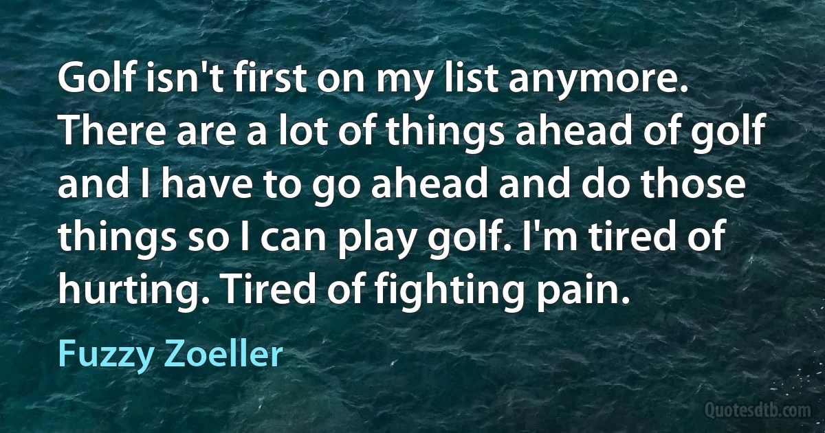 Golf isn't first on my list anymore. There are a lot of things ahead of golf and I have to go ahead and do those things so I can play golf. I'm tired of hurting. Tired of fighting pain. (Fuzzy Zoeller)