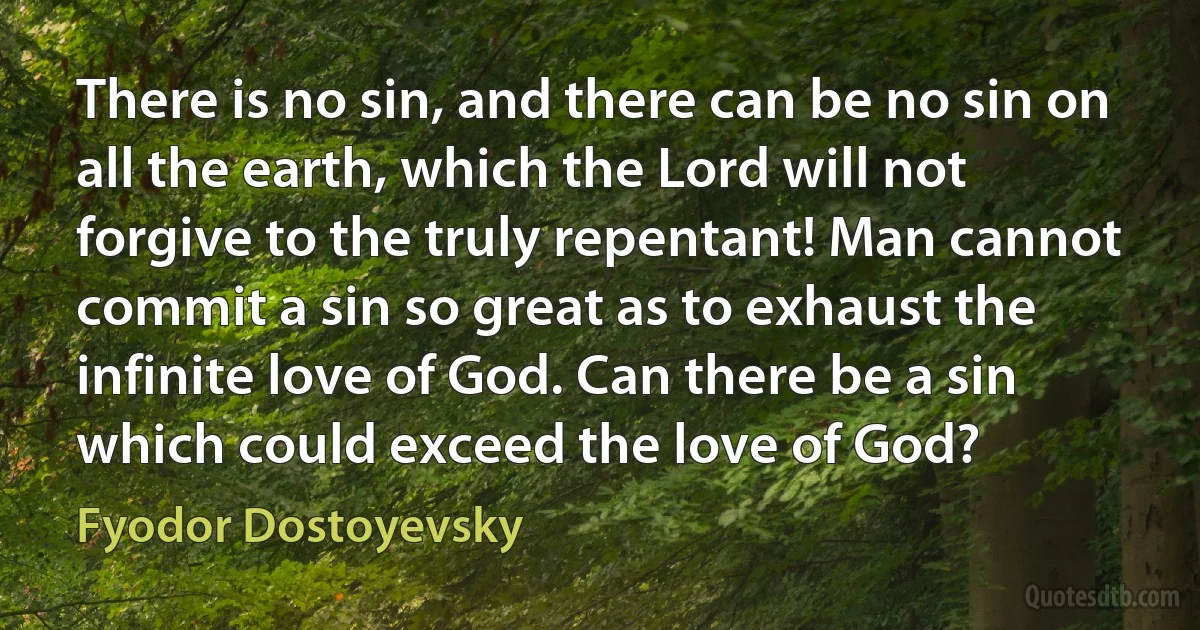 There is no sin, and there can be no sin on all the earth, which the Lord will not forgive to the truly repentant! Man cannot commit a sin so great as to exhaust the infinite love of God. Can there be a sin which could exceed the love of God? (Fyodor Dostoyevsky)