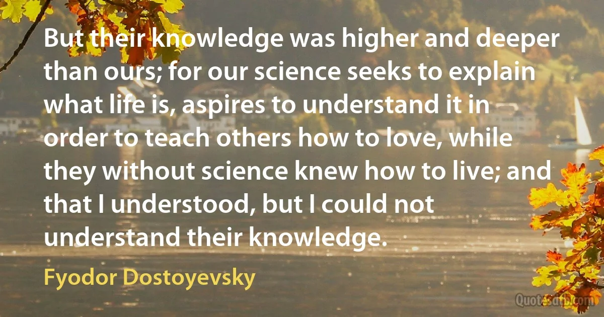 But their knowledge was higher and deeper than ours; for our science seeks to explain what life is, aspires to understand it in order to teach others how to love, while they without science knew how to live; and that I understood, but I could not understand their knowledge. (Fyodor Dostoyevsky)