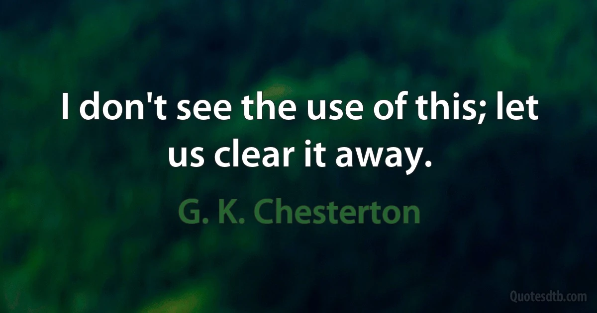 I don't see the use of this; let us clear it away. (G. K. Chesterton)