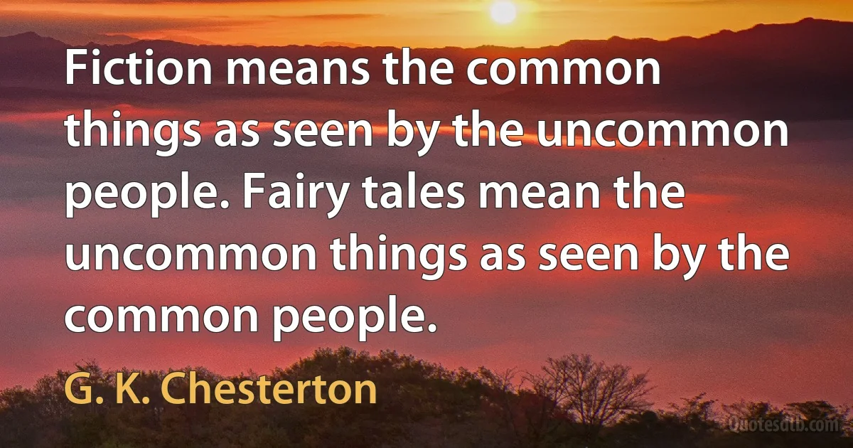 Fiction means the common things as seen by the uncommon people. Fairy tales mean the uncommon things as seen by the common people. (G. K. Chesterton)