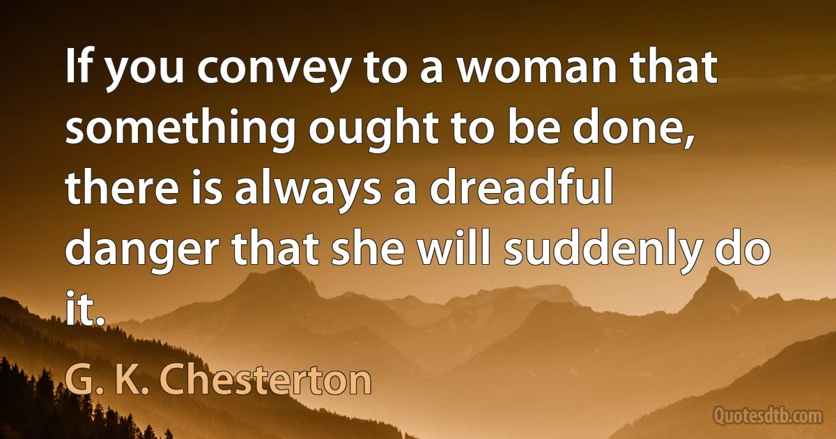 If you convey to a woman that something ought to be done, there is always a dreadful danger that she will suddenly do it. (G. K. Chesterton)