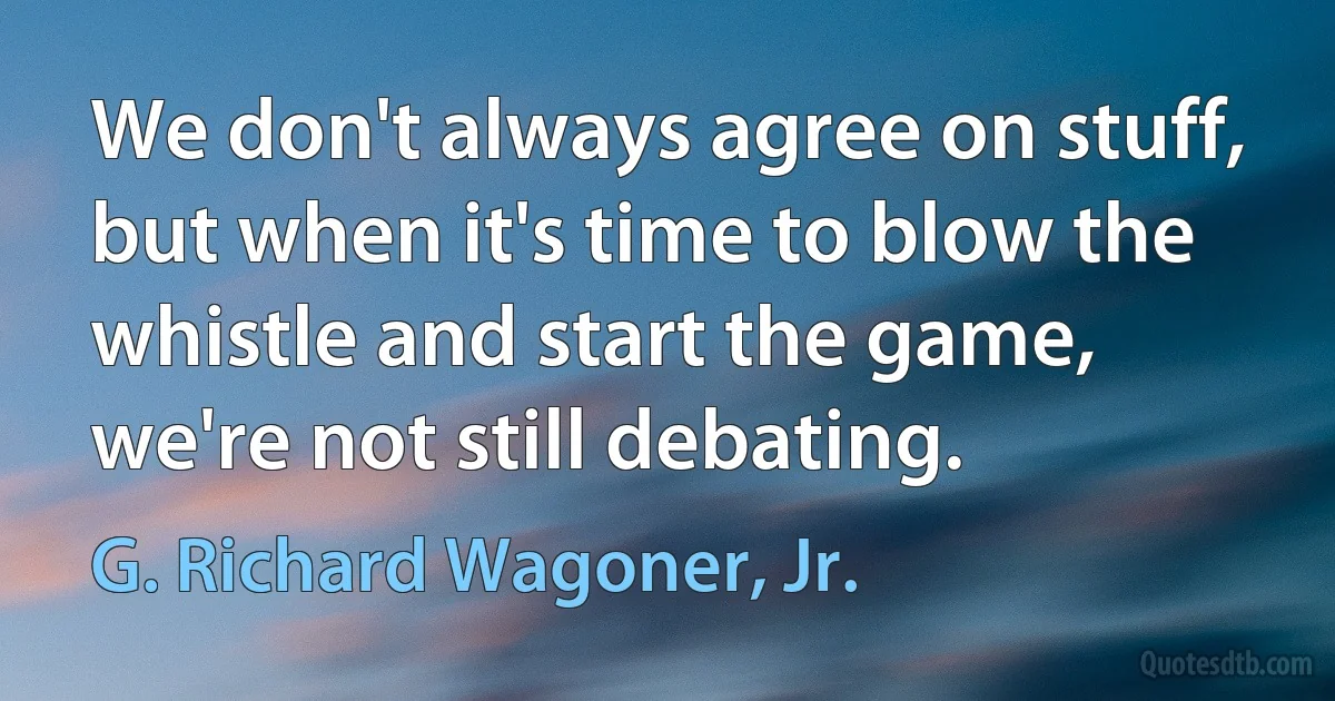 We don't always agree on stuff, but when it's time to blow the whistle and start the game, we're not still debating. (G. Richard Wagoner, Jr.)