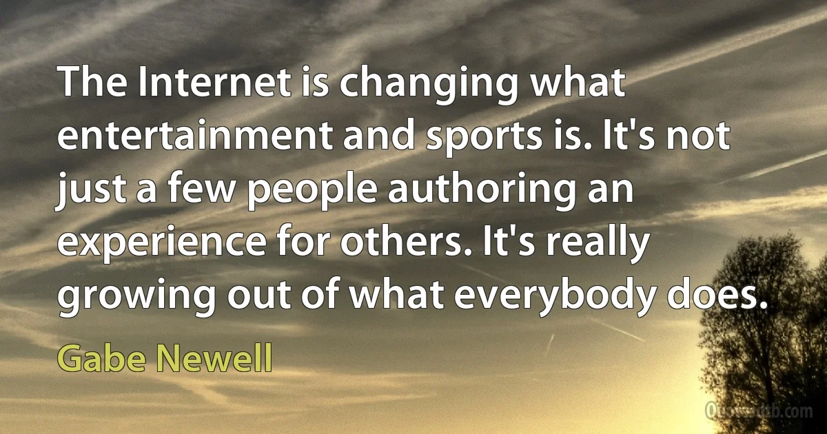 The Internet is changing what entertainment and sports is. It's not just a few people authoring an experience for others. It's really growing out of what everybody does. (Gabe Newell)