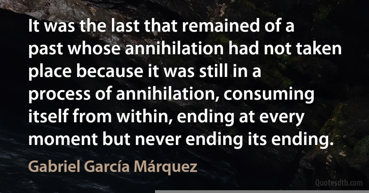 It was the last that remained of a past whose annihilation had not taken place because it was still in a process of annihilation, consuming itself from within, ending at every moment but never ending its ending. (Gabriel García Márquez)