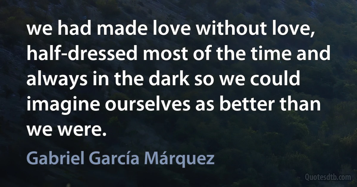 we had made love without love, half-dressed most of the time and always in the dark so we could imagine ourselves as better than we were. (Gabriel García Márquez)