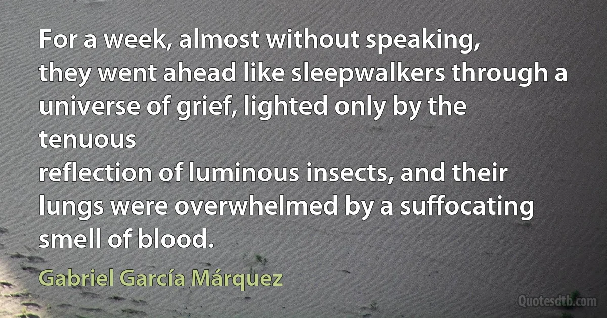 For a week, almost without speaking,
they went ahead like sleepwalkers through a universe of grief, lighted only by the tenuous
reflection of luminous insects, and their lungs were overwhelmed by a suffocating smell of blood. (Gabriel García Márquez)