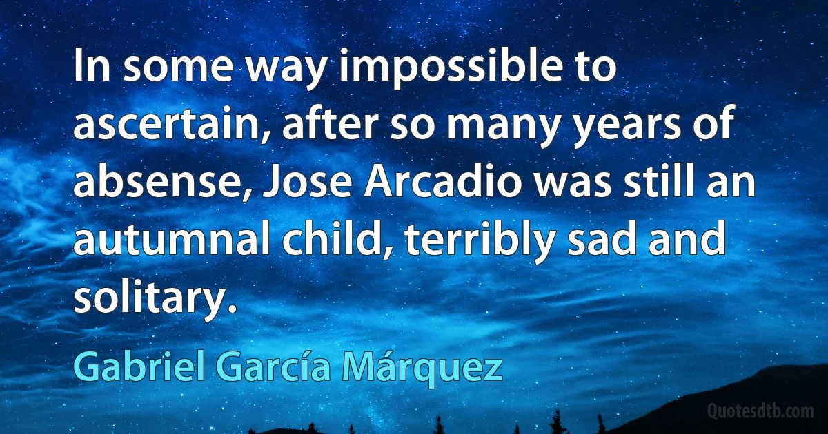 In some way impossible to ascertain, after so many years of absense, Jose Arcadio was still an autumnal child, terribly sad and solitary. (Gabriel García Márquez)