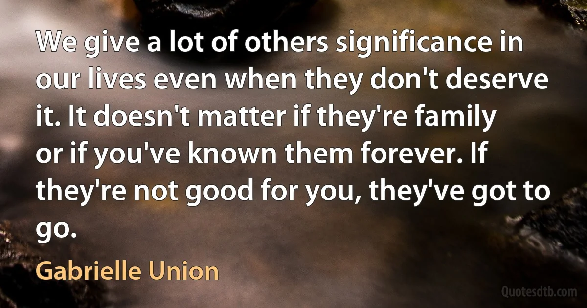 We give a lot of others significance in our lives even when they don't deserve it. It doesn't matter if they're family or if you've known them forever. If they're not good for you, they've got to go. (Gabrielle Union)