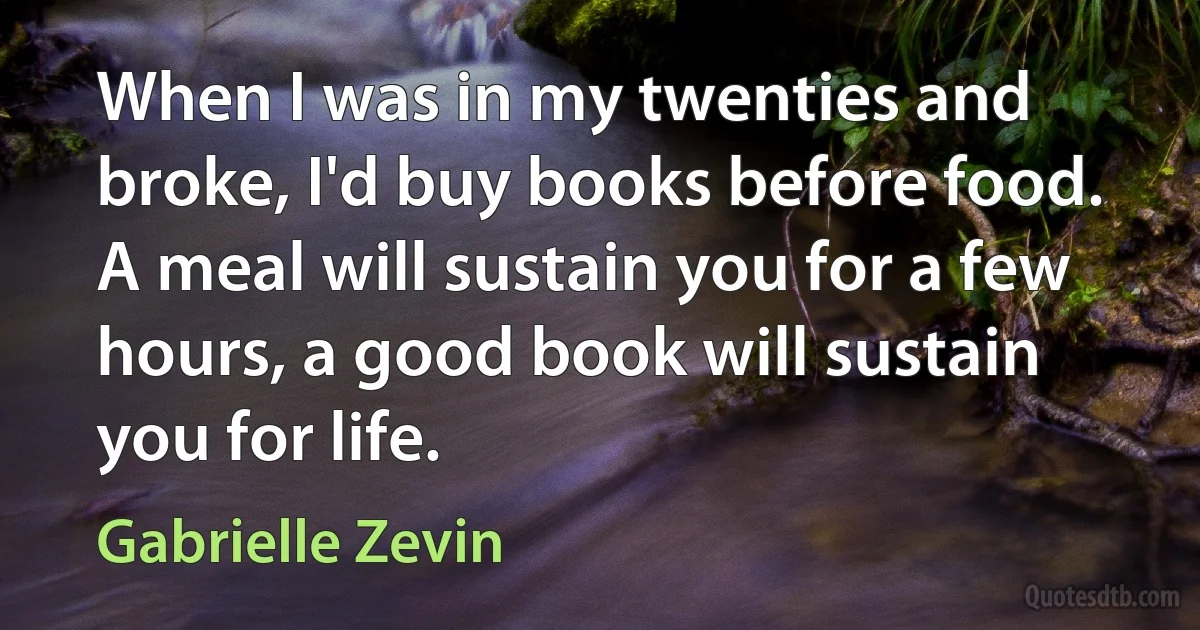 When I was in my twenties and broke, I'd buy books before food. A meal will sustain you for a few hours, a good book will sustain you for life. (Gabrielle Zevin)