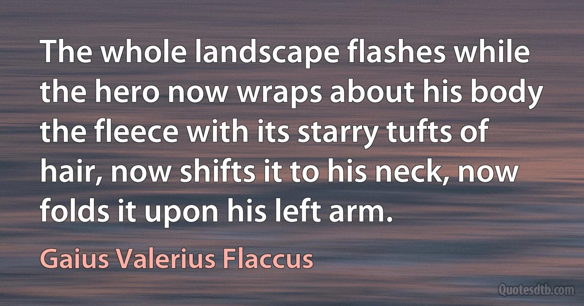 The whole landscape flashes while the hero now wraps about his body the fleece with its starry tufts of hair, now shifts it to his neck, now folds it upon his left arm. (Gaius Valerius Flaccus)