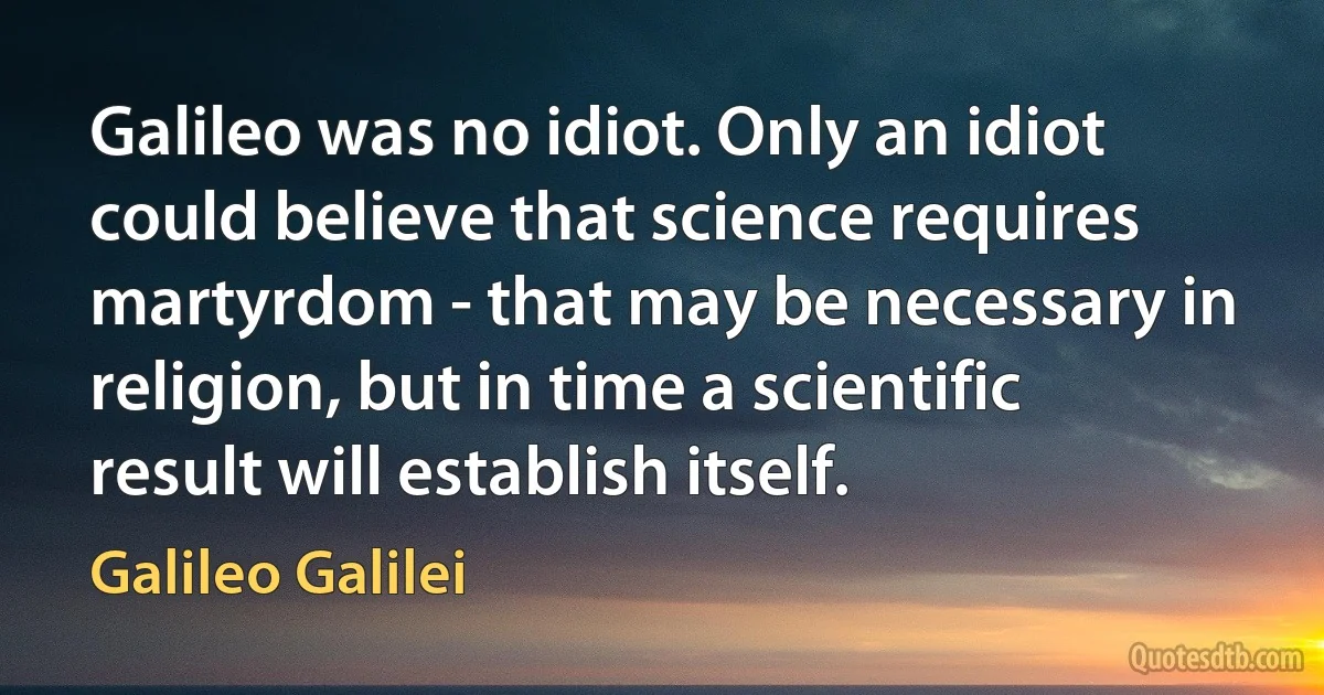 Galileo was no idiot. Only an idiot could believe that science requires martyrdom - that may be necessary in religion, but in time a scientific result will establish itself. (Galileo Galilei)