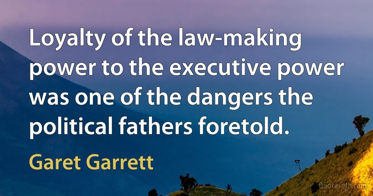 Loyalty of the law-making power to the executive power was one of the dangers the political fathers foretold. (Garet Garrett)