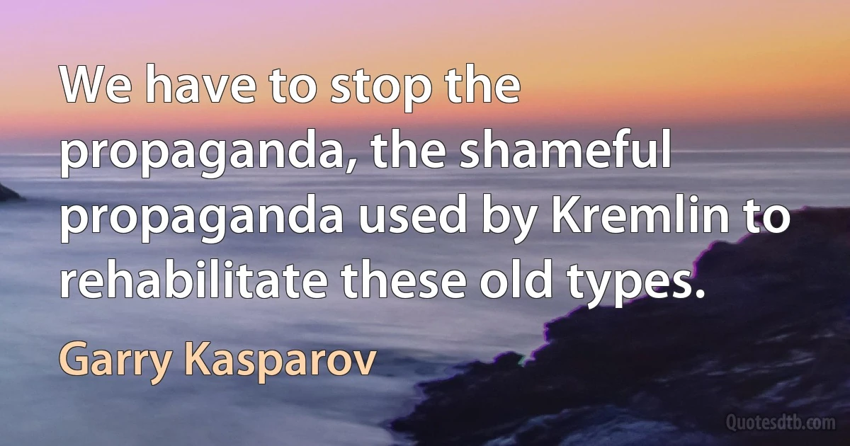 We have to stop the propaganda, the shameful propaganda used by Kremlin to rehabilitate these old types. (Garry Kasparov)