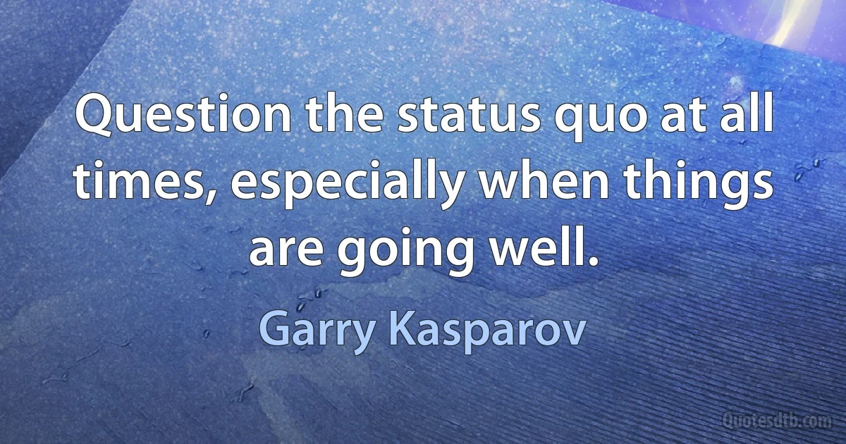 Question the status quo at all times, especially when things are going well. (Garry Kasparov)