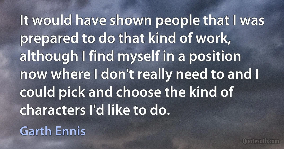 It would have shown people that I was prepared to do that kind of work, although I find myself in a position now where I don't really need to and I could pick and choose the kind of characters I'd like to do. (Garth Ennis)