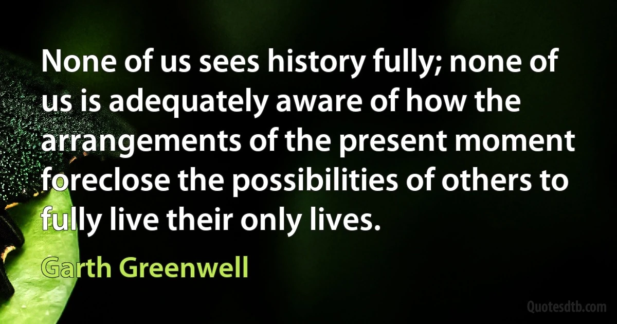 None of us sees history fully; none of us is adequately aware of how the arrangements of the present moment foreclose the possibilities of others to fully live their only lives. (Garth Greenwell)