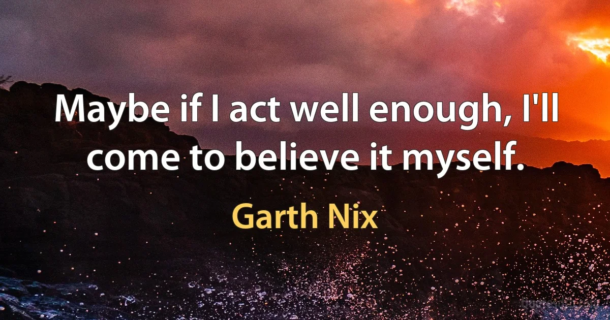 Maybe if I act well enough, I'll come to believe it myself. (Garth Nix)