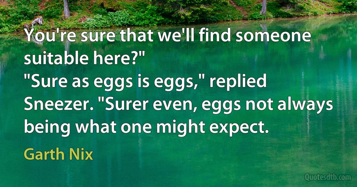 You're sure that we'll find someone suitable here?"
"Sure as eggs is eggs," replied Sneezer. "Surer even, eggs not always being what one might expect. (Garth Nix)