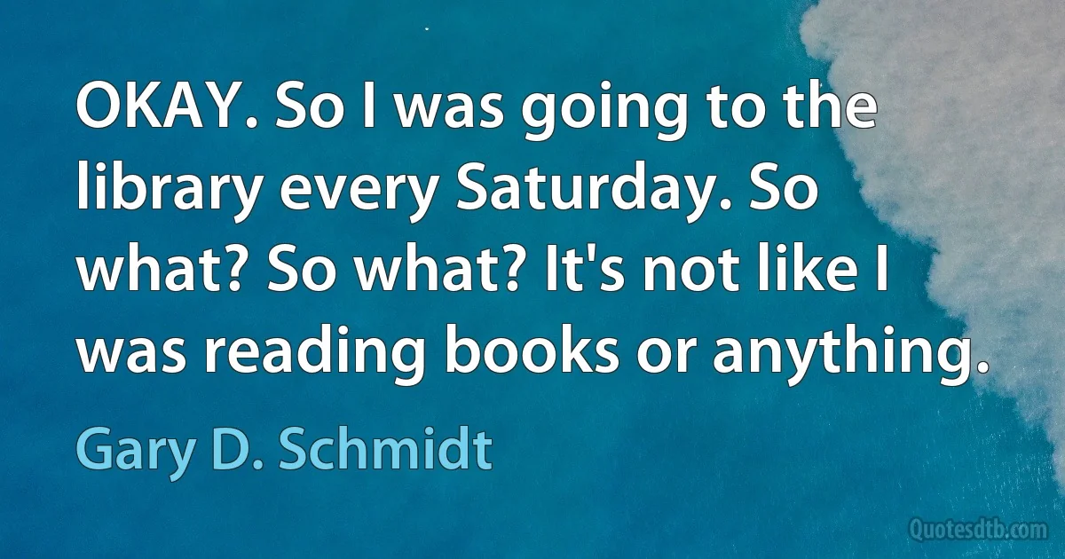 OKAY. So I was going to the library every Saturday. So what? So what? It's not like I was reading books or anything. (Gary D. Schmidt)