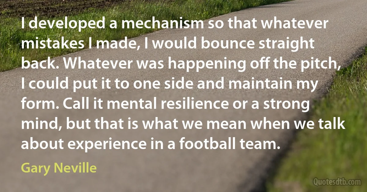 I developed a mechanism so that whatever mistakes I made, I would bounce straight back. Whatever was happening off the pitch, I could put it to one side and maintain my form. Call it mental resilience or a strong mind, but that is what we mean when we talk about experience in a football team. (Gary Neville)