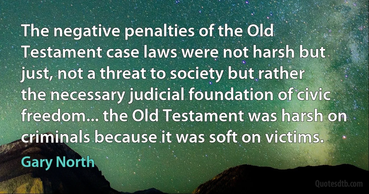 The negative penalties of the Old Testament case laws were not harsh but just, not a threat to society but rather the necessary judicial foundation of civic freedom... the Old Testament was harsh on criminals because it was soft on victims. (Gary North)