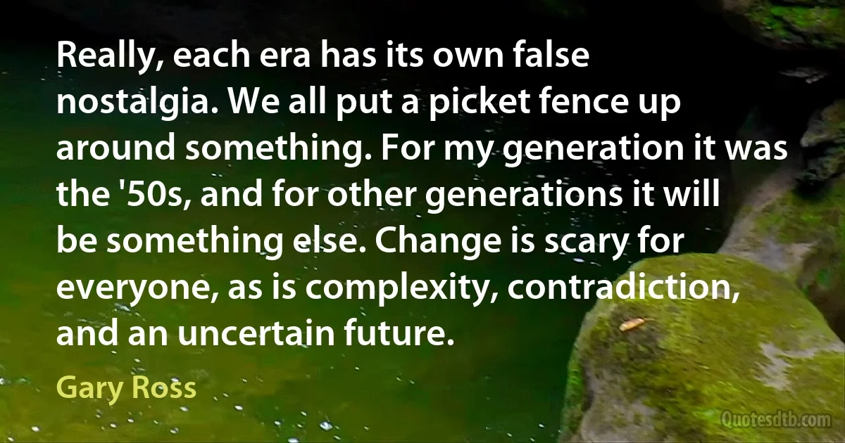 Really, each era has its own false nostalgia. We all put a picket fence up around something. For my generation it was the '50s, and for other generations it will be something else. Change is scary for everyone, as is complexity, contradiction, and an uncertain future. (Gary Ross)