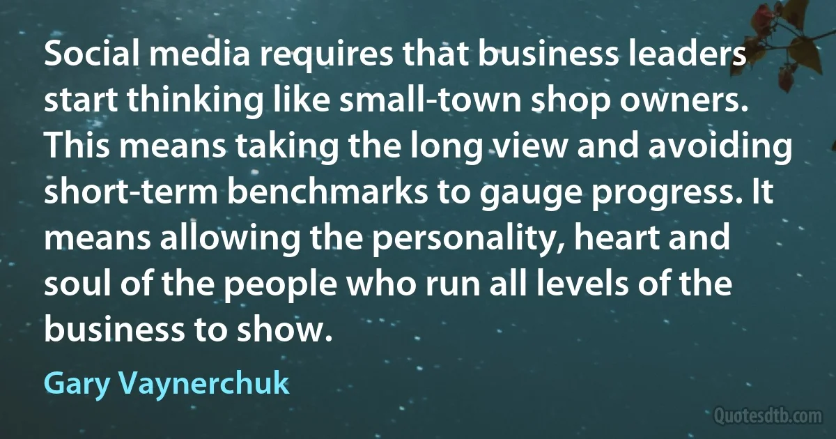 Social media requires that business leaders start thinking like small-town shop owners. This means taking the long view and avoiding short-term benchmarks to gauge progress. It means allowing the personality, heart and soul of the people who run all levels of the business to show. (Gary Vaynerchuk)