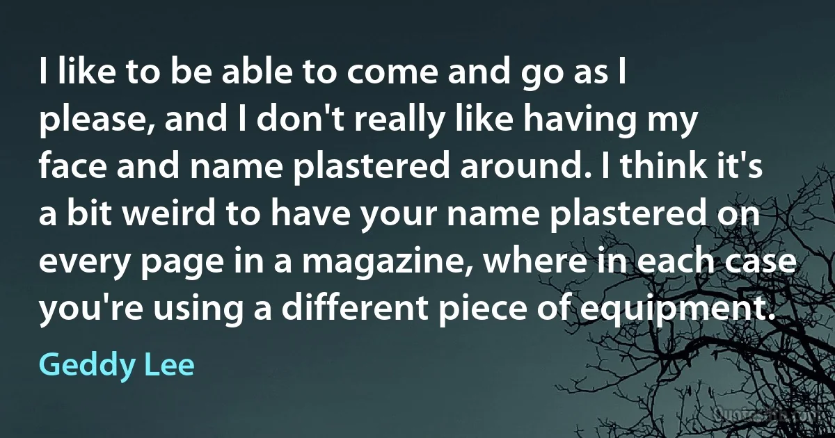 I like to be able to come and go as I please, and I don't really like having my face and name plastered around. I think it's a bit weird to have your name plastered on every page in a magazine, where in each case you're using a different piece of equipment. (Geddy Lee)