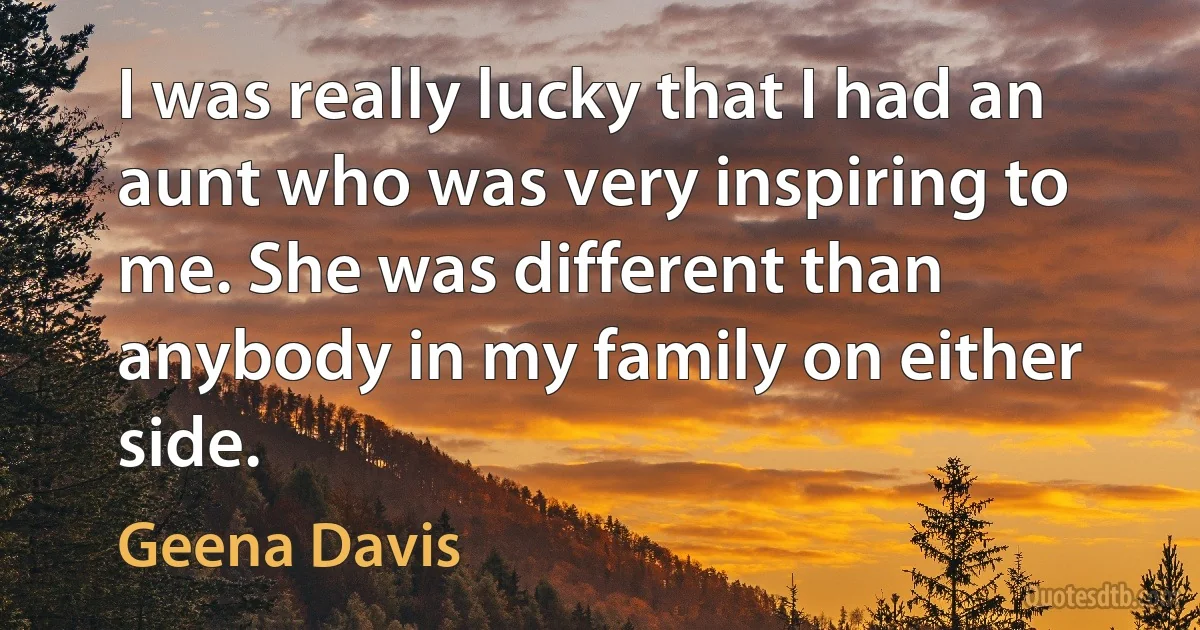 I was really lucky that I had an aunt who was very inspiring to me. She was different than anybody in my family on either side. (Geena Davis)