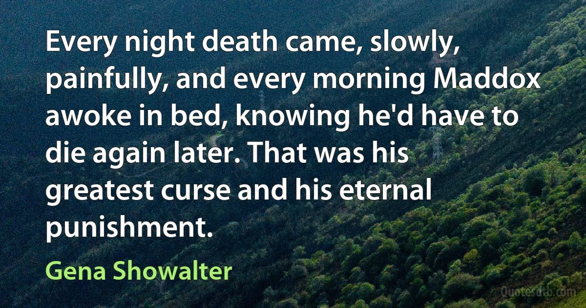 Every night death came, slowly, painfully, and every morning Maddox awoke in bed, knowing he'd have to die again later. That was his greatest curse and his eternal punishment. (Gena Showalter)